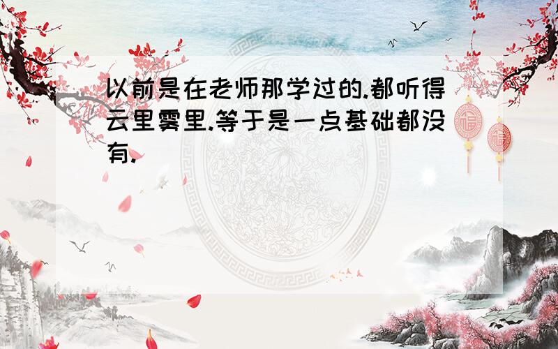 以前是在老师那学过的.都听得云里雾里.等于是一点基础都没有.