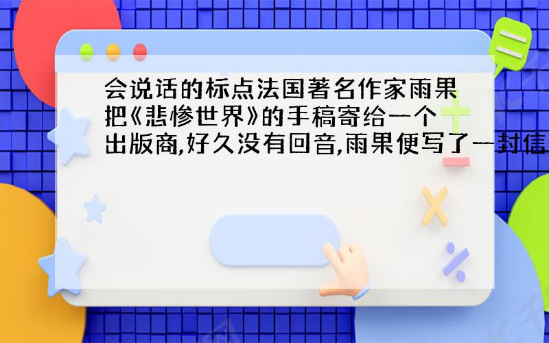 会说话的标点法国著名作家雨果把《悲惨世界》的手稿寄给一个出版商,好久没有回音,雨果便写了一封信去问.信是这样写的：——雨