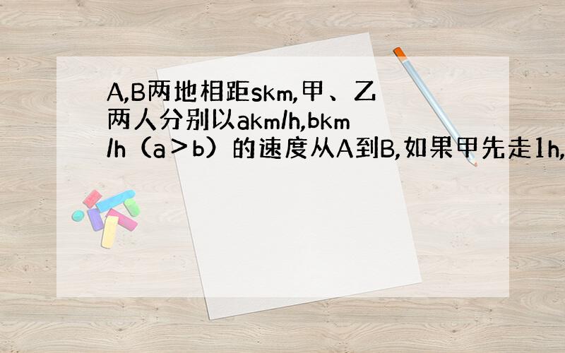 A,B两地相距skm,甲、乙两人分别以akm/h,bkm/h（a＞b）的速度从A到B,如果甲先走1h,使用代数式表示甲比