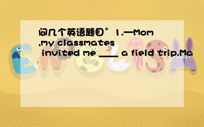 问几个英语题目°1.—Mom,my classmates invited me ____ a field trip.Ma