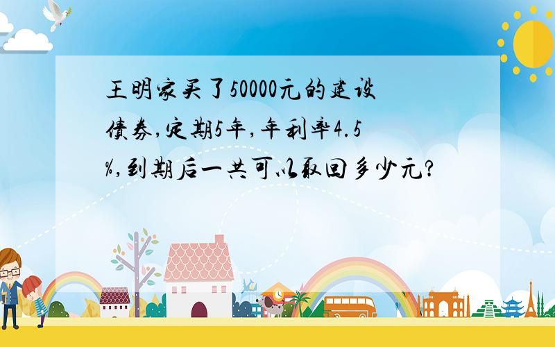 王明家买了50000元的建设债券,定期5年,年利率4.5%,到期后一共可以取回多少元?