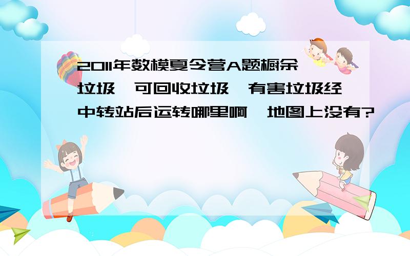 2011年数模夏令营A题橱余垃圾,可回收垃圾,有害垃圾经中转站后运转哪里啊,地图上没有?