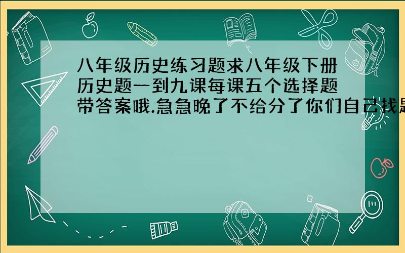 八年级历史练习题求八年级下册历史题一到九课每课五个选择题带答案哦.急急晚了不给分了你们自己找题，带答案速度速度速度