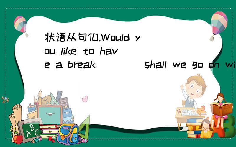 状语从句10.Would you like to have a break ____shall we go on wit