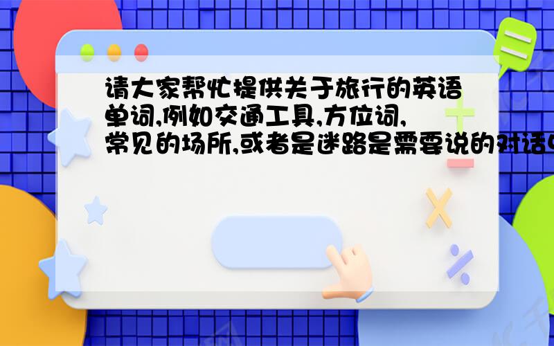 请大家帮忙提供关于旅行的英语单词,例如交通工具,方位词,常见的场所,或者是迷路是需要说的对话中的单词.就这些,大家要快一