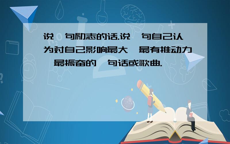 说一句励志的话.说一句自己认为对自己影响最大,最有推动力,最振奋的一句话或歌曲.