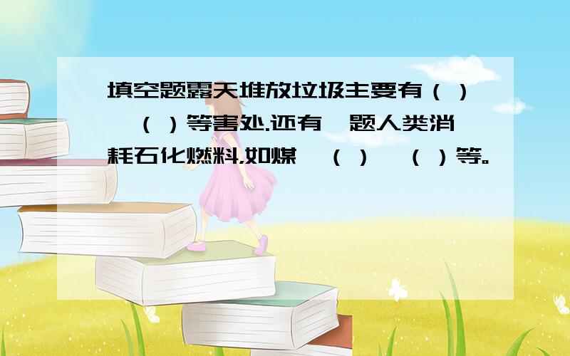 填空题露天堆放垃圾主要有（）、（）等害处.还有一题人类消耗石化燃料，如煤、（）、（）等。