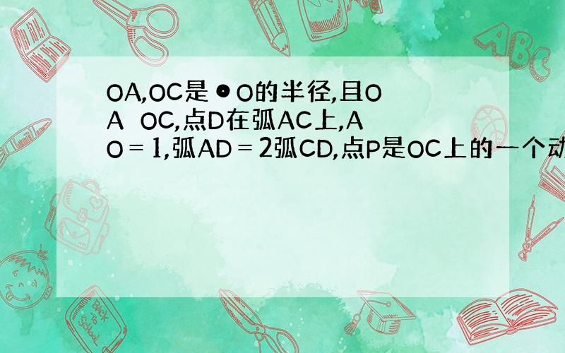 OA,OC是⊙O的半径,且OA⊥OC,点D在弧AC上,AO＝1,弧AD＝2弧CD,点P是OC上的一个动点,则AP+PD的