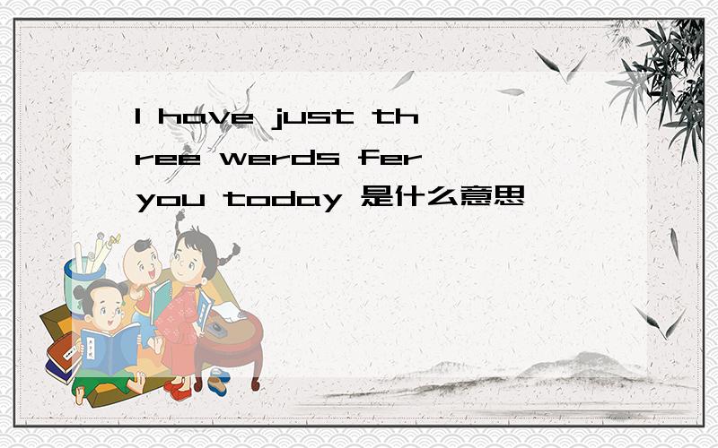 I have just three werds fer you today 是什么意思