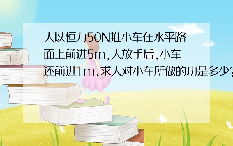 人以恒力50N推小车在水平路面上前进5m,人放手后,小车还前进1m,求人对小车所做的功是多少?