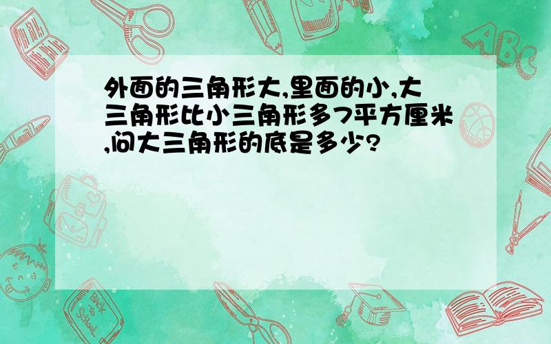 外面的三角形大,里面的小,大三角形比小三角形多7平方厘米,问大三角形的底是多少?