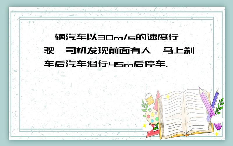 一辆汽车以30m/s的速度行驶,司机发现前面有人,马上刹车后汽车滑行45m后停车.