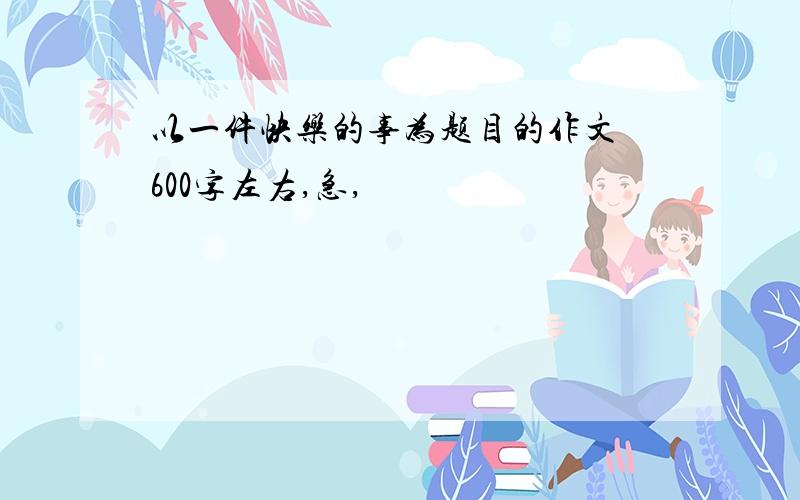 以一件快乐的事为题目的作文 600字左右,急,