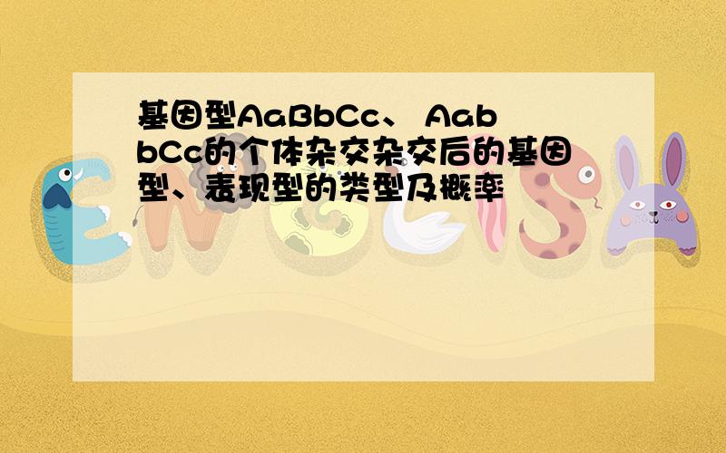 基因型AaBbCc、 AabbCc的个体杂交杂交后的基因型、表现型的类型及概率