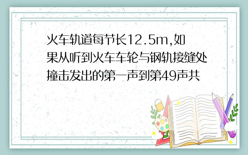 火车轨道每节长12.5m,如果从听到火车车轮与钢轨接缝处撞击发出的第一声到第49声共