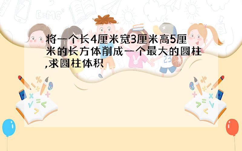 将一个长4厘米宽3厘米高5厘米的长方体削成一个最大的圆柱,求圆柱体积