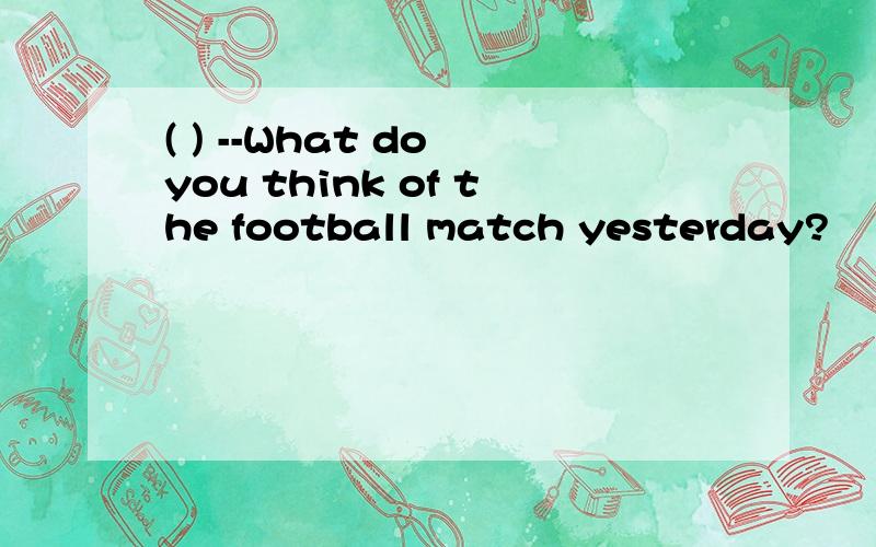 ( ) --What do you think of the football match yesterday?