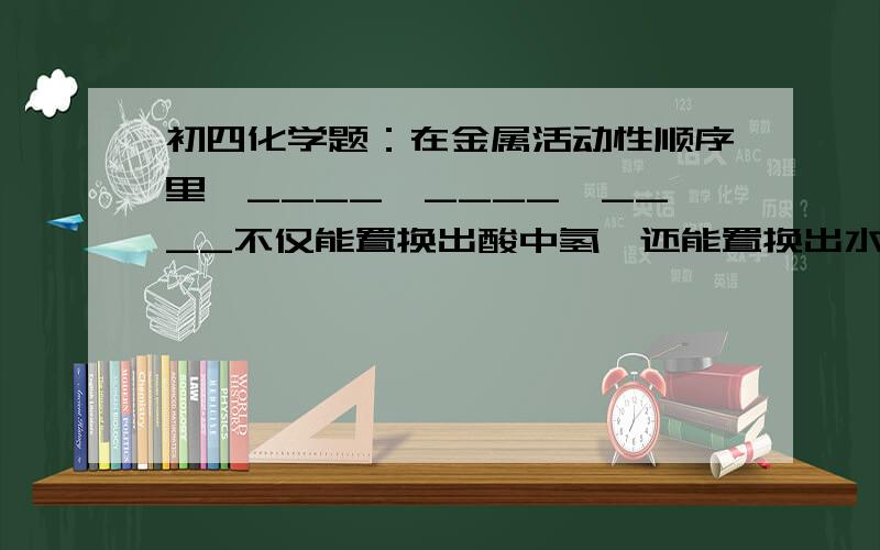 初四化学题：在金属活动性顺序里,____、____、____不仅能置换出酸中氢,还能置换出水中的氢