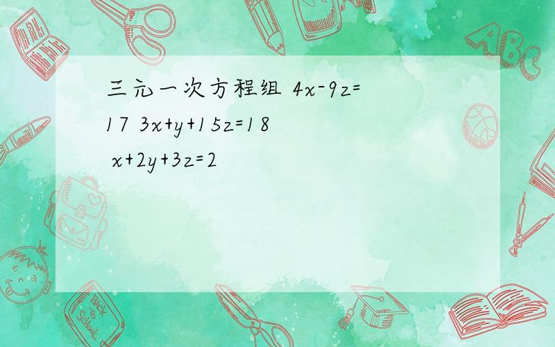 三元一次方程组 4x-9z=17 3x+y+15z=18 x+2y+3z=2