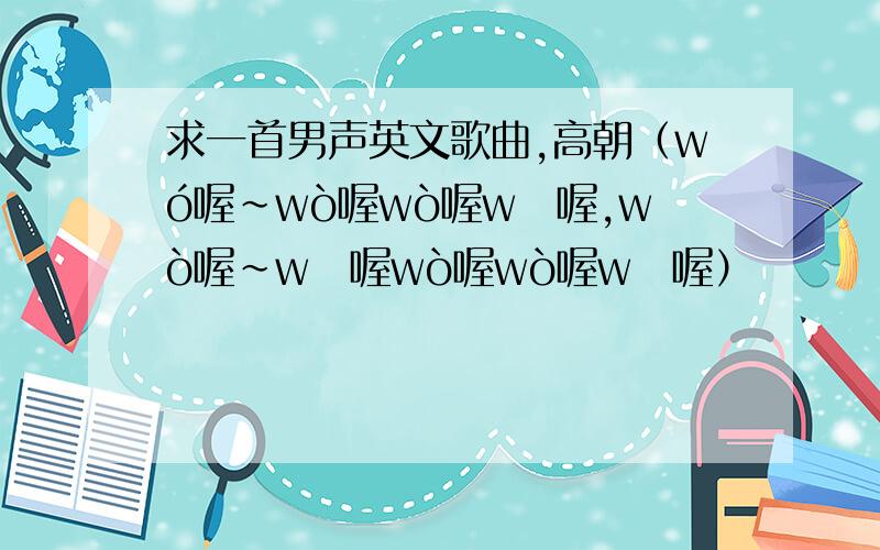 求一首男声英文歌曲,高朝（wó喔~wò喔wò喔wǒ喔,wò喔~wō喔wò喔wò喔wō喔）