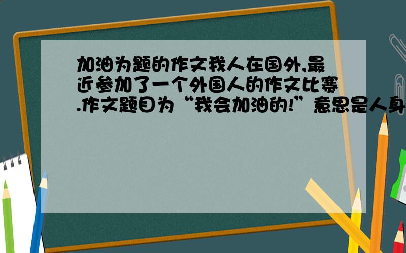 加油为题的作文我人在国外,最近参加了一个外国人的作文比赛.作文题目为“我会加油的!”意思是人身在国外,会加油的作文.要求