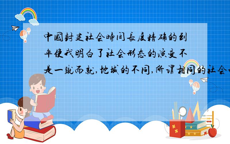 中国封建社会时间长度精确的到年使我明白了社会形态的演变不是一蹴而就,地域的不同,所谓相同的社会形态也会有很多差异（即相同