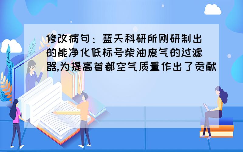 修改病句：蓝天科研所刚研制出的能净化低标号柴油废气的过滤器,为提高首都空气质量作出了贡献