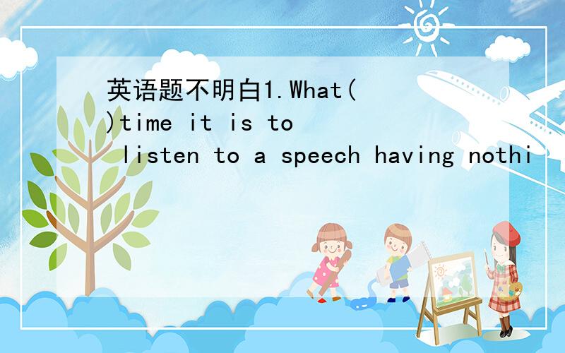 英语题不明白1.What( )time it is to listen to a speech having nothi