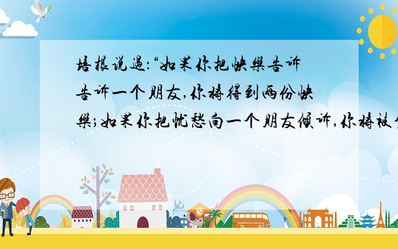 培根说过：“如果你把快乐告诉告诉一个朋友,你将得到两份快乐；如果你把忧愁向一个朋友倾诉,你将被分掉一班的忧愁.”在生活中