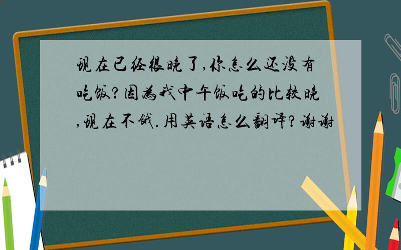 现在已经很晚了,你怎么还没有吃饭?因为我中午饭吃的比较晚,现在不饿.用英语怎么翻译?谢谢