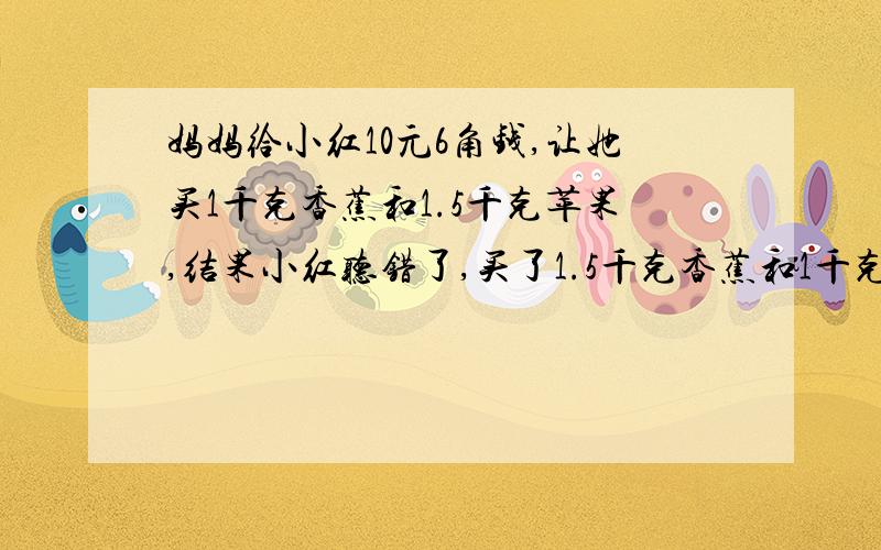 妈妈给小红10元6角钱,让她买1千克香蕉和1.5千克苹果,结果小红听错了,买了1.5千克香蕉和1千克苹果