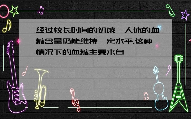 经过较长时间的饥饿,人体的血糖含量仍能维持一定水平.这种情况下的血糖主要来自