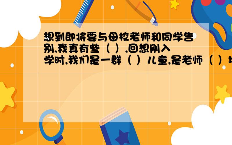 想到即将要与母校老师和同学告别,我真有些（ ）,回想刚入学时,我们是一群（ ）儿童,是老师（ ）地工作