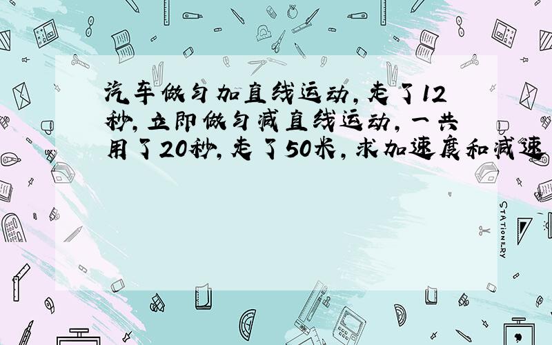 汽车做匀加直线运动,走了12秒,立即做匀减直线运动,一共用了20秒,走了50米,求加速度和减速