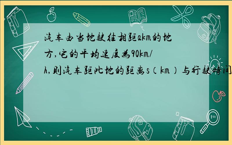 汽车由当地驶往相距akm的地方,它的平均速度为90km/h,则汽车距此地的距离s（km）与行驶时间t（h）的函数关系式为