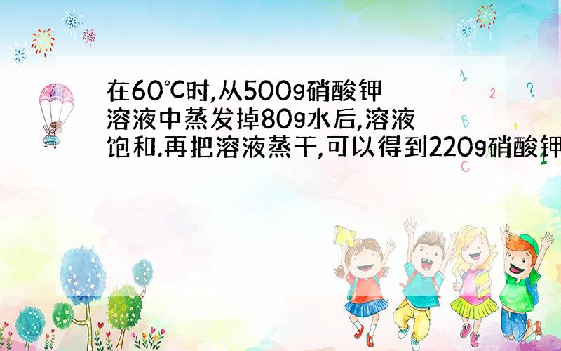 在60℃时,从500g硝酸钾溶液中蒸发掉80g水后,溶液饱和.再把溶液蒸干,可以得到220g硝酸钾固体