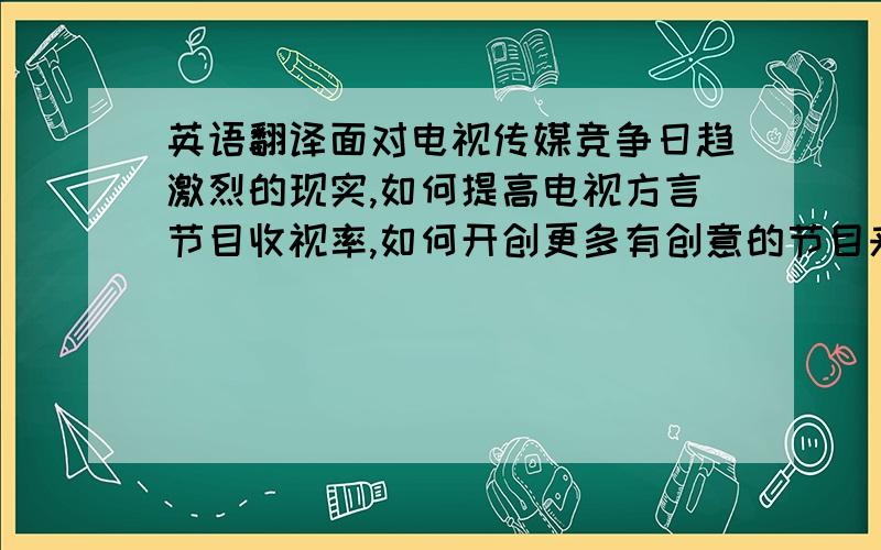 英语翻译面对电视传媒竞争日趋激烈的现实,如何提高电视方言节目收视率,如何开创更多有创意的节目来吸引观众眼球,如何使地方节