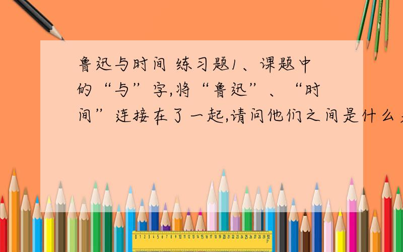 鲁迅与时间 练习题1、课题中的“与”字,将“鲁迅”、“时间”连接在了一起,请问他们之间是什么关系?