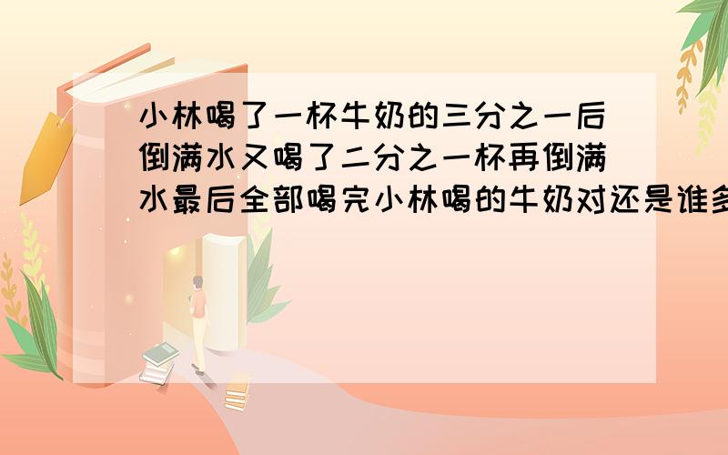 小林喝了一杯牛奶的三分之一后倒满水又喝了二分之一杯再倒满水最后全部喝完小林喝的牛奶对还是谁多?