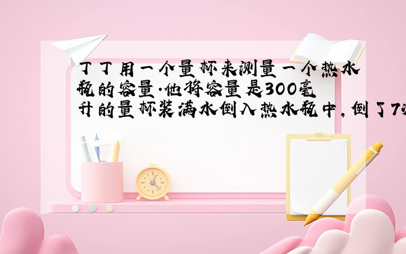 丁丁用一个量杯来测量一个热水瓶的容量.他将容量是3OO毫升的量杯装满水倒入热水瓶中,倒了7次热水瓶才满,这时量杯中还有1