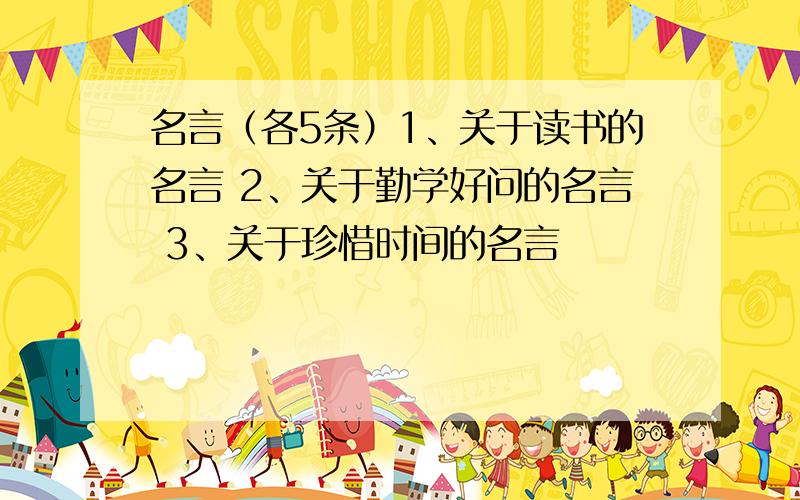 名言（各5条）1、关于读书的名言 2、关于勤学好问的名言 3、关于珍惜时间的名言