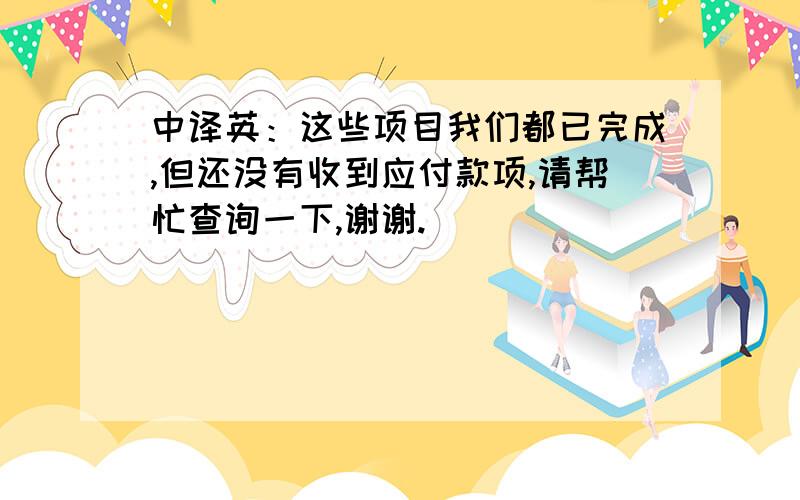 中译英：这些项目我们都已完成,但还没有收到应付款项,请帮忙查询一下,谢谢.