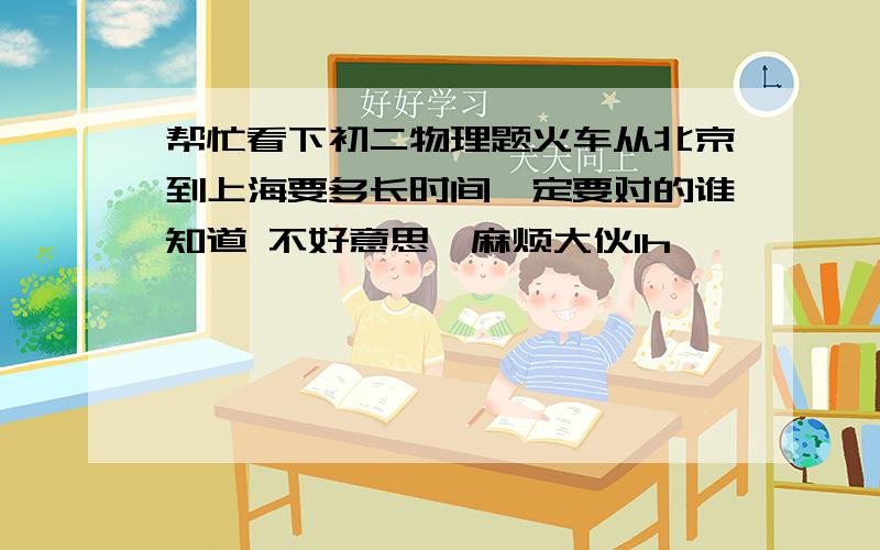 帮忙看下初二物理题火车从北京到上海要多长时间一定要对的谁知道 不好意思,麻烦大伙1h