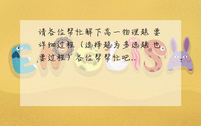 请各位帮忙解下高一物理题 要详细过程（选择题为多选题 也要过程）各位帮帮忙吧..