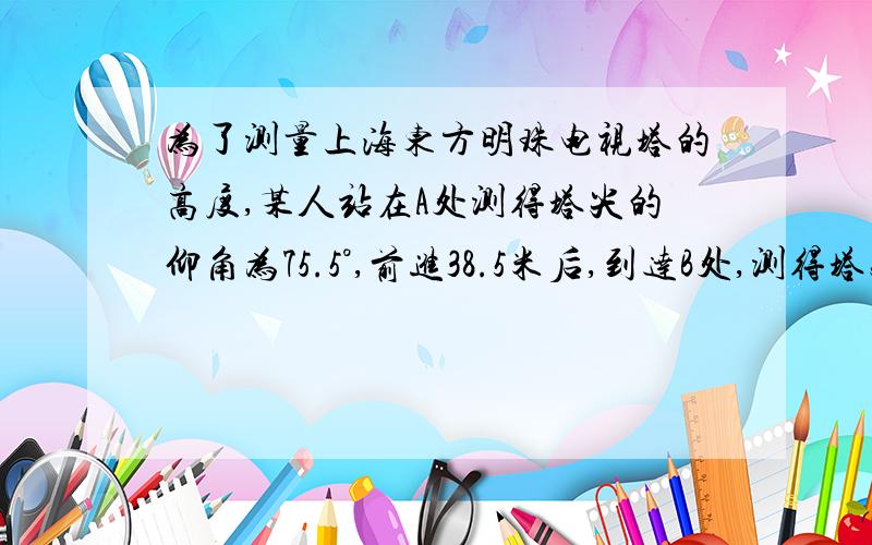 为了测量上海东方明珠电视塔的高度,某人站在A处测得塔尖的仰角为75.5°,前进38.5米后,到达B处,测得塔尖的仰角为8