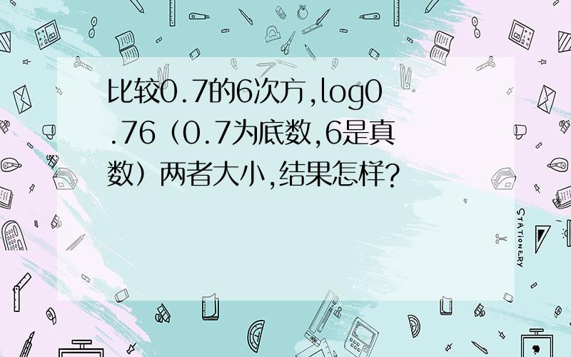 比较0.7的6次方,log0.76（0.7为底数,6是真数）两者大小,结果怎样?