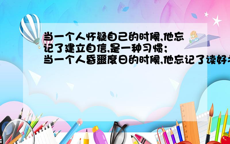 当一个人怀疑自己的时候,他忘记了建立自信,是一种习惯； 当一个人昏噩度日的时候,他忘记了读好书是一种习惯. 仿写句子.急