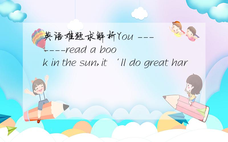 英语难题求解析You -------read a book in the sun,it ‘ll do great har