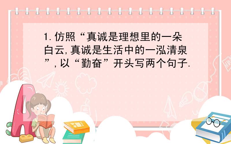 1.仿照“真诚是理想里的一朵白云,真诚是生活中的一泓清泉”,以“勤奋”开头写两个句子.