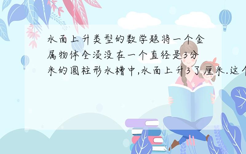 水面上升类型的数学题将一个金属物体全浸没在一个直径是3分米的圆柱形水槽中,水面上升3了厘米.这个金属物体的体积是多少?